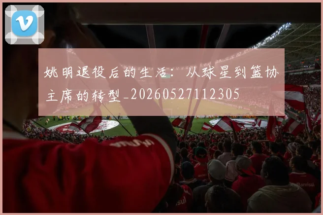 姚明退役后的生活：从球星到篮协主席的转型_20260527112305