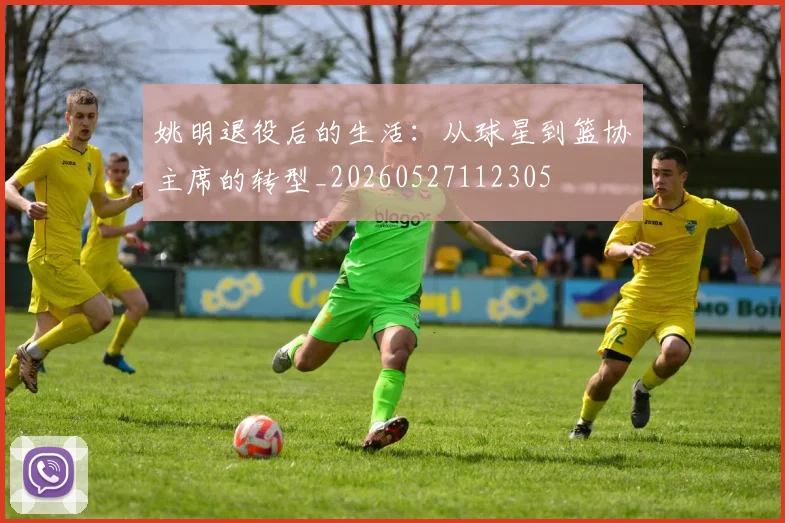 姚明退役后的生活：从球星到篮协主席的转型_20260527112305