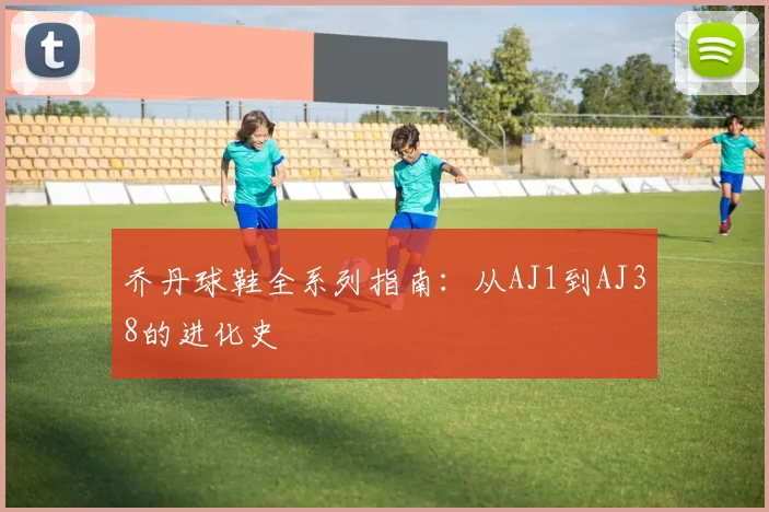 乔丹球鞋全系列指南：从AJ1到AJ38的进化史