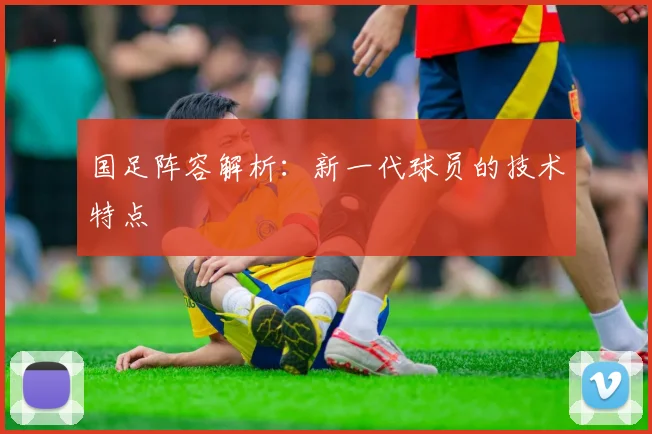 国足阵容解析：新一代球员的技术特点